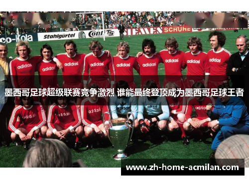 墨西哥足球超级联赛竞争激烈 谁能最终登顶成为墨西哥足球王者