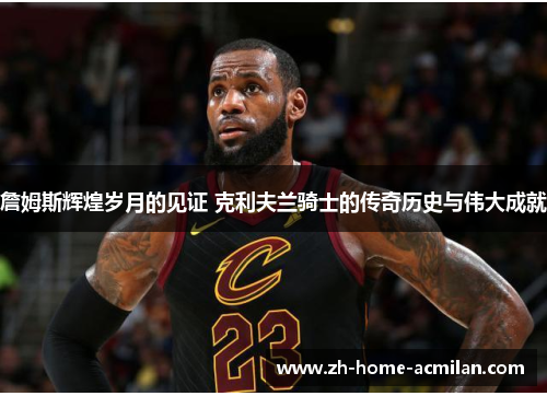 詹姆斯辉煌岁月的见证 克利夫兰骑士的传奇历史与伟大成就